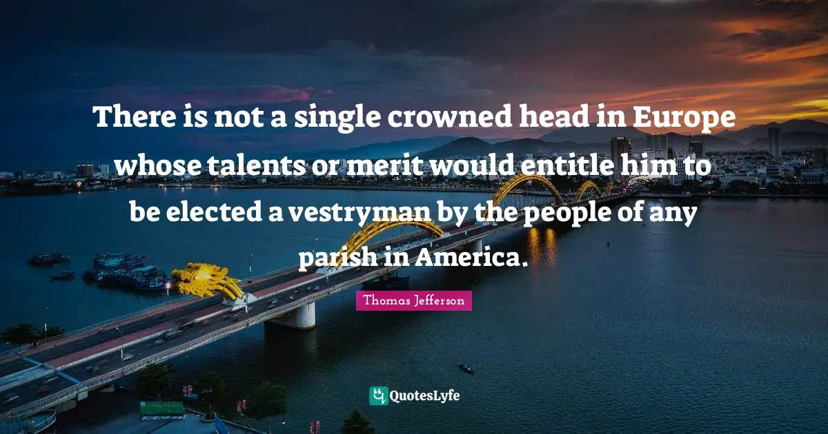 There is not a single crowned head in Europe whose talents or merit would entitle him to be elected a vestryman by the people of any parish in America.