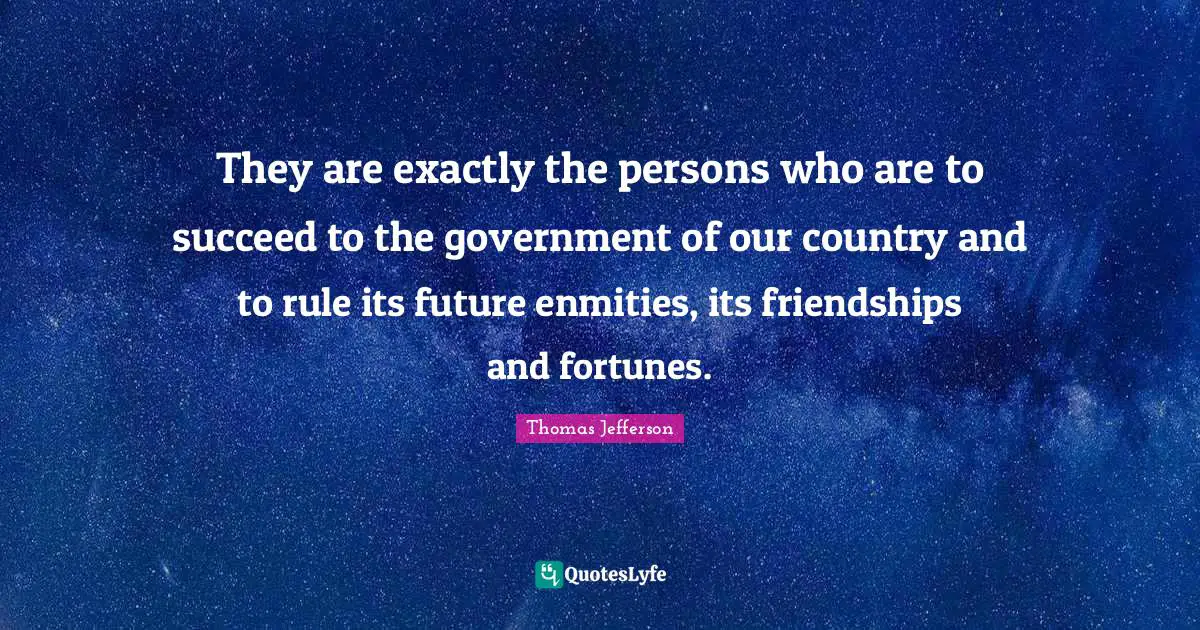 They are exactly the persons who are to succeed to the government of our country and to rule its future enmities, its friendships and fortunes.