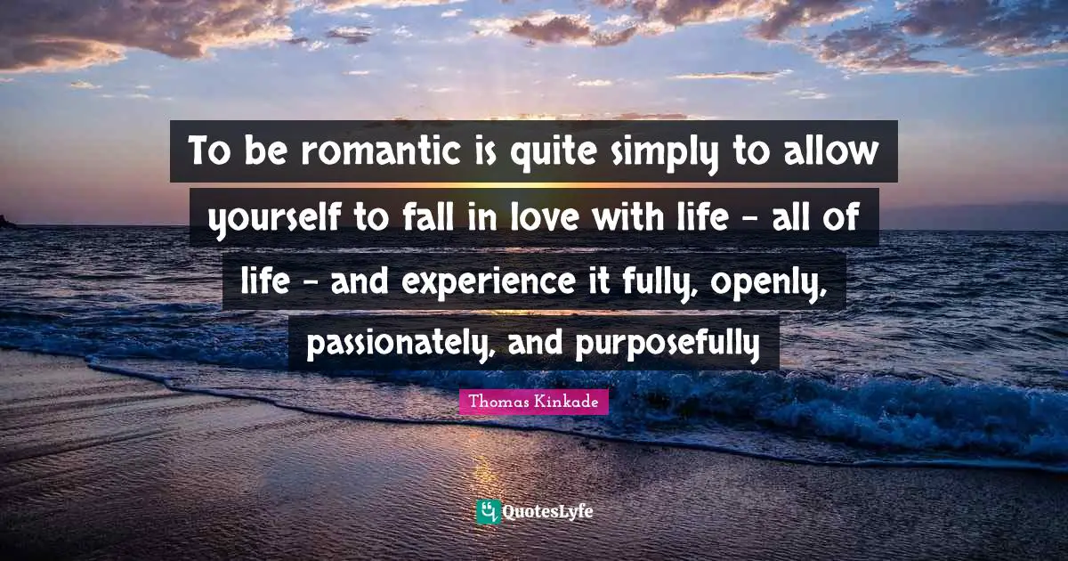To be romantic is quite simply to allow yourself to fall in love with life - all of life - and experience it fully, openly, passionately, and purposefully