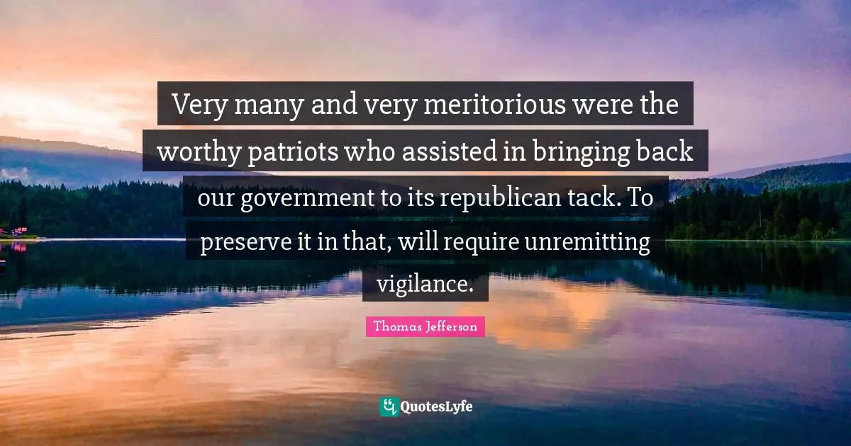Very many and very meritorious were the worthy patriots who assisted in bringing back our government to its republican tack. To preserve it in that, will require unremitting vigilance.
