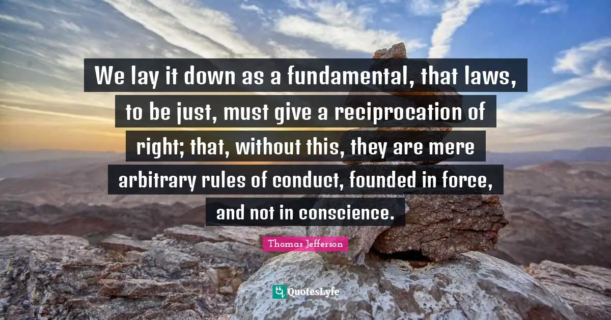 We lay it down as a fundamental, that laws, to be just, must give a reciprocation of right; that, without this, they are mere arbitrary rules of conduct, founded in force, and not in conscience.