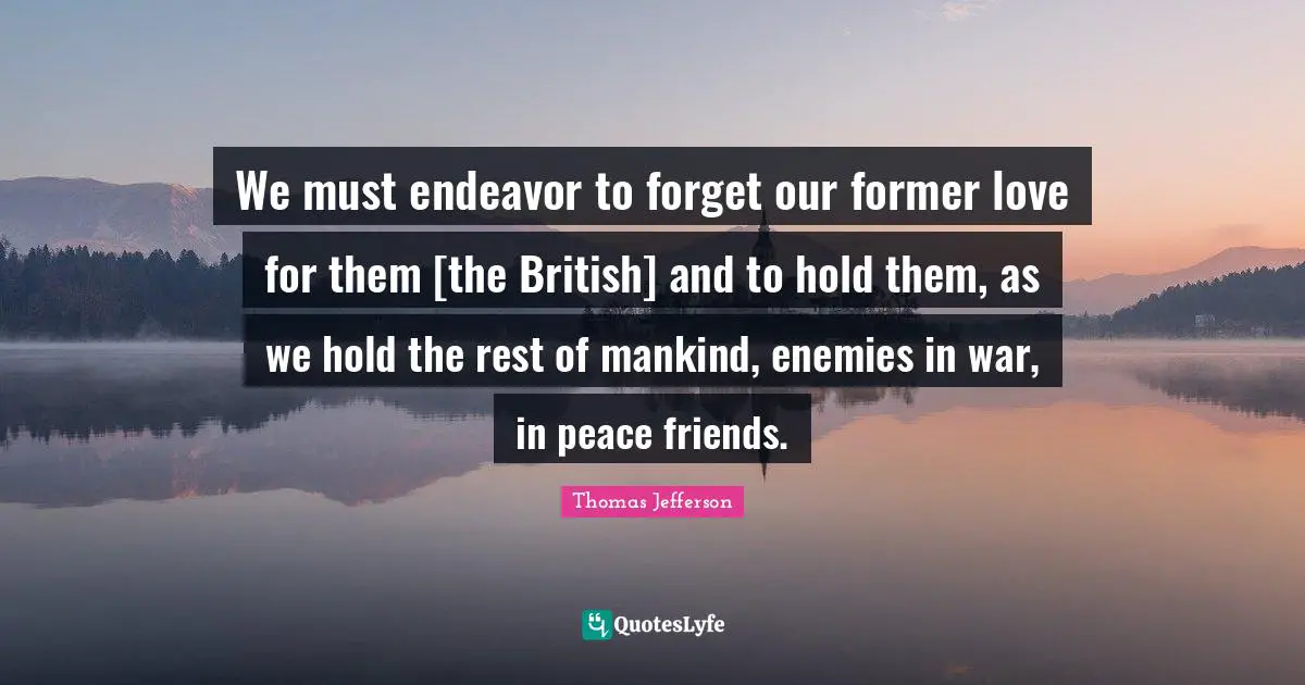 We must endeavor to forget our former love for them [the British] and to hold them, as we hold the rest of mankind, enemies in war, in peace friends.