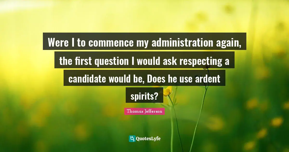 Were I to commence my administration again, the first question I would ask respecting a candidate would be, Does he use ardent spirits?