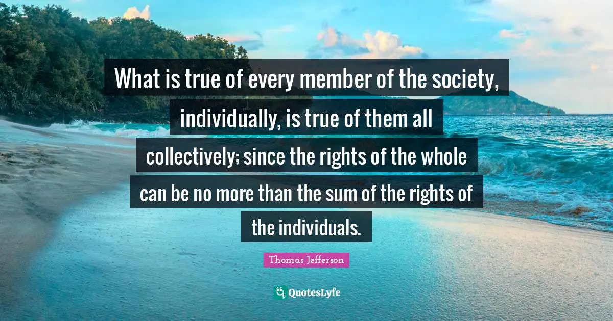 What is true of every member of the society, individually, is true of them all collectively; since the rights of the whole can be no more than the sum of the rights of the individuals.