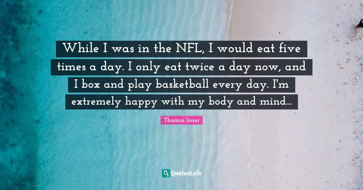 While I was in the NFL, I would eat five times a day. I only eat twice a day now, and I box and play basketball every day. I'm extremely happy with my body and mind...