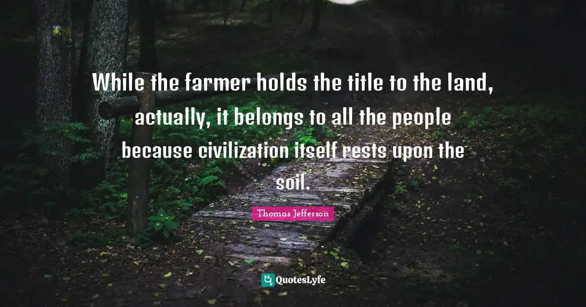 While the farmer holds the title to the land, actually, it belongs to all the people because civilization itself rests upon the soil.