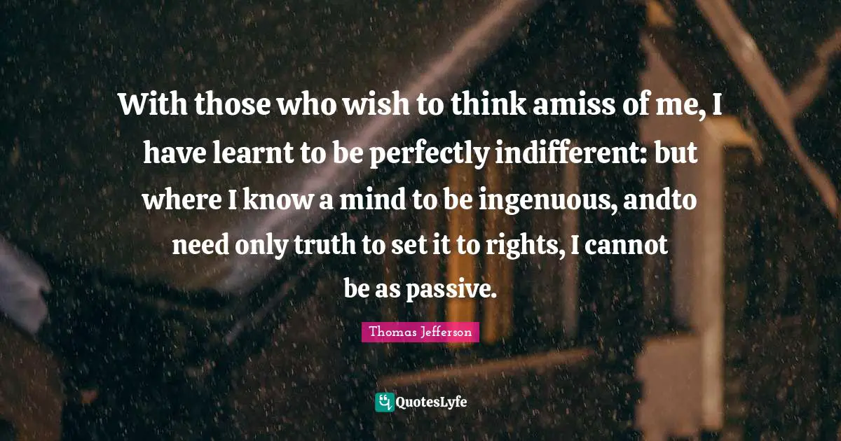 With those who wish to think amiss of me, I have learnt to be perfectly indifferent: but where I know a mind to be ingenuous, andto need only truth to set it to rights, I cannot be as passive.