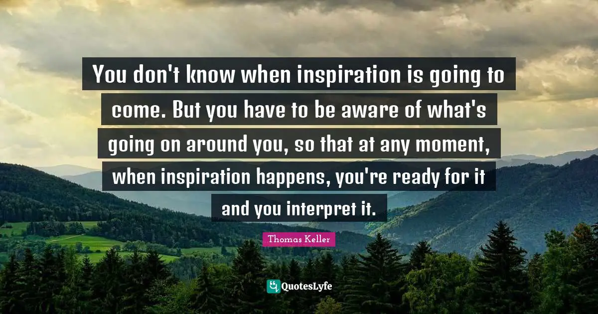Thomas Keller Quotes: "You don't know when inspiration is going to come. But you have to be aware of what's going on around you, so that at any moment, when inspiration happens, you're ready for it and you interpret it."