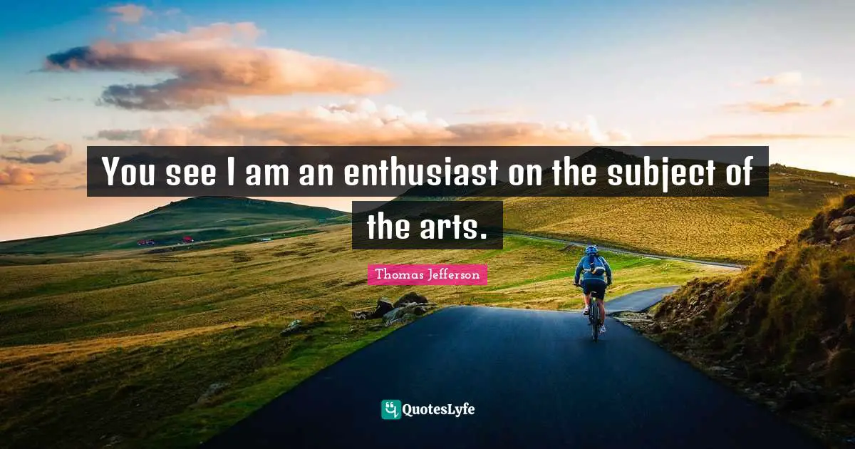 You see I am an enthusiast on the subject of the arts.