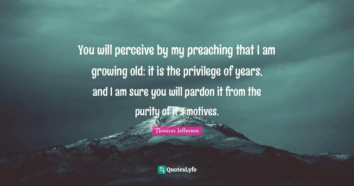 You will perceive by my preaching that I am growing old: it is the privilege of years, and I am sure you will pardon it from the purity of it's motives.