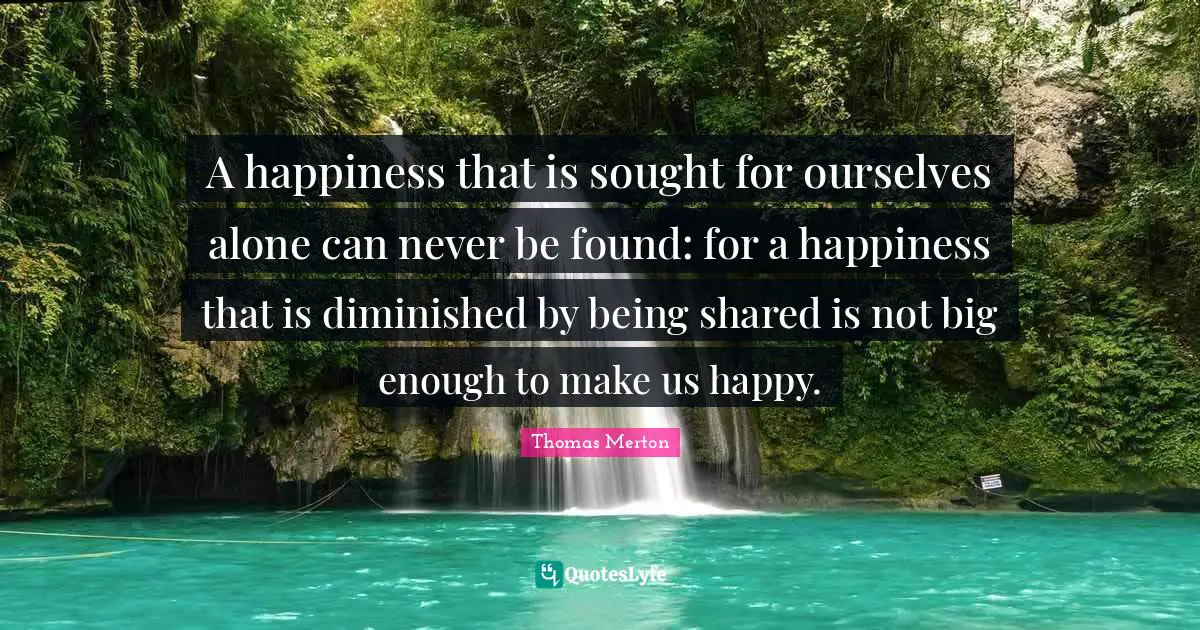 Thomas Merton Quotes: A happiness that is sought for ourselves alone can never be found: for a happiness that is diminished by being shared is not big enough to make us happy.