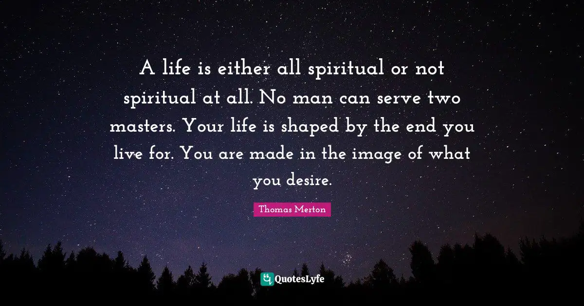 Thomas Merton Quotes: "A life is either all spiritual or not spiritual at all. No man can serve two masters. Your life is shaped by the end you live for. You are made in the image of what you desire."