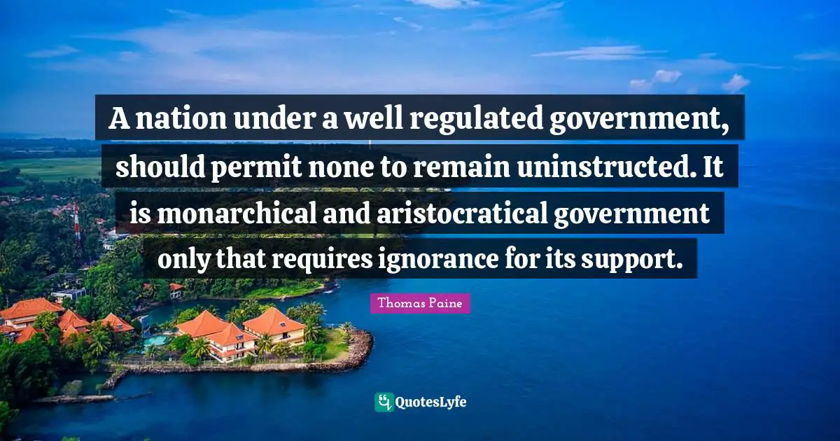 Thomas Paine Quotes: "A nation under a well regulated government, should permit none to remain uninstructed. It is monarchical and aristocratical government only that requires ignorance for its support."