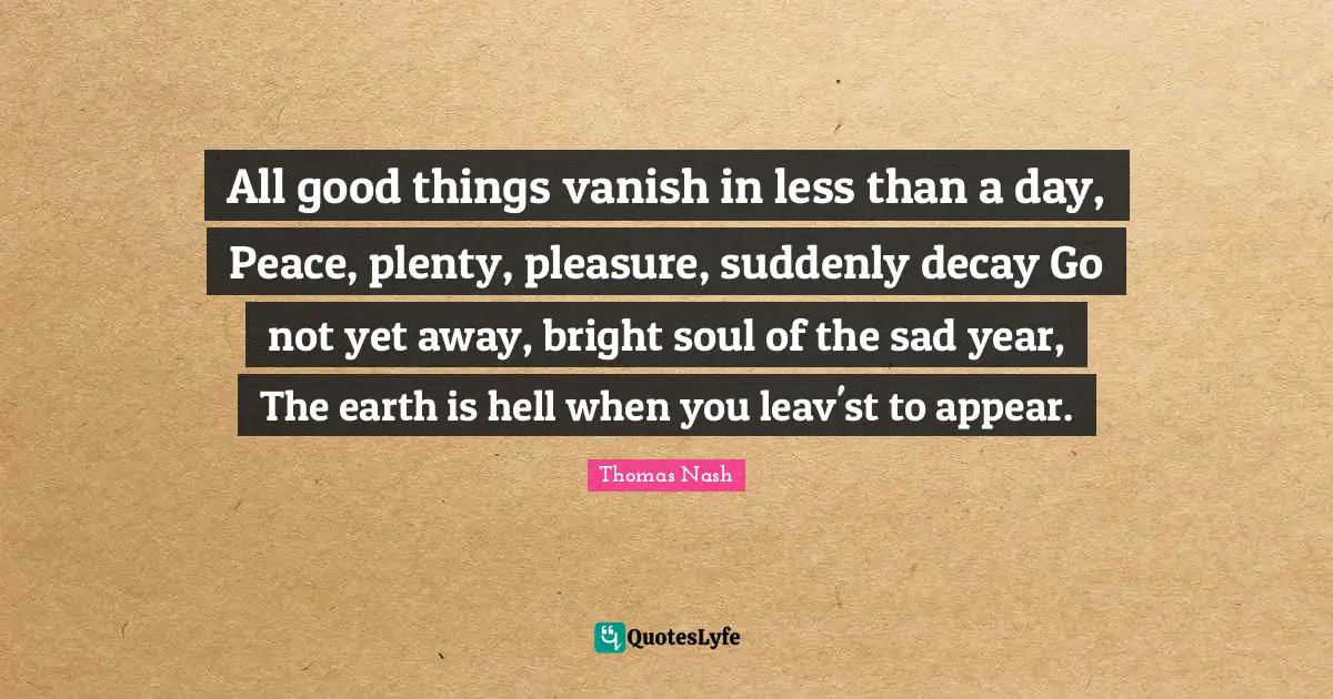 All good things vanish in less than a day, Peace, plenty, pleasure, suddenly decay Go not yet away, bright soul of the sad year, The earth is hell when you leav'st to appear.