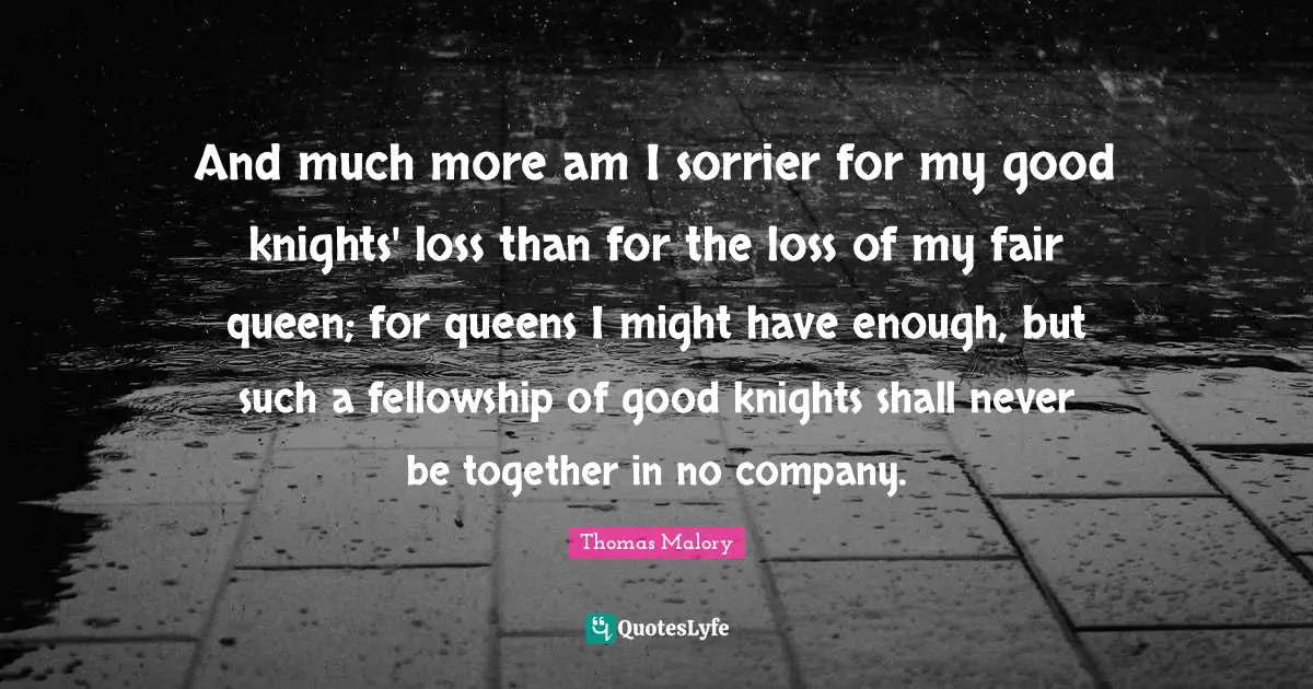 And much more am I sorrier for my good knights' loss than for the loss of my fair queen; for queens I might have enough, but such a fellowship of good knights shall never be together in no company.