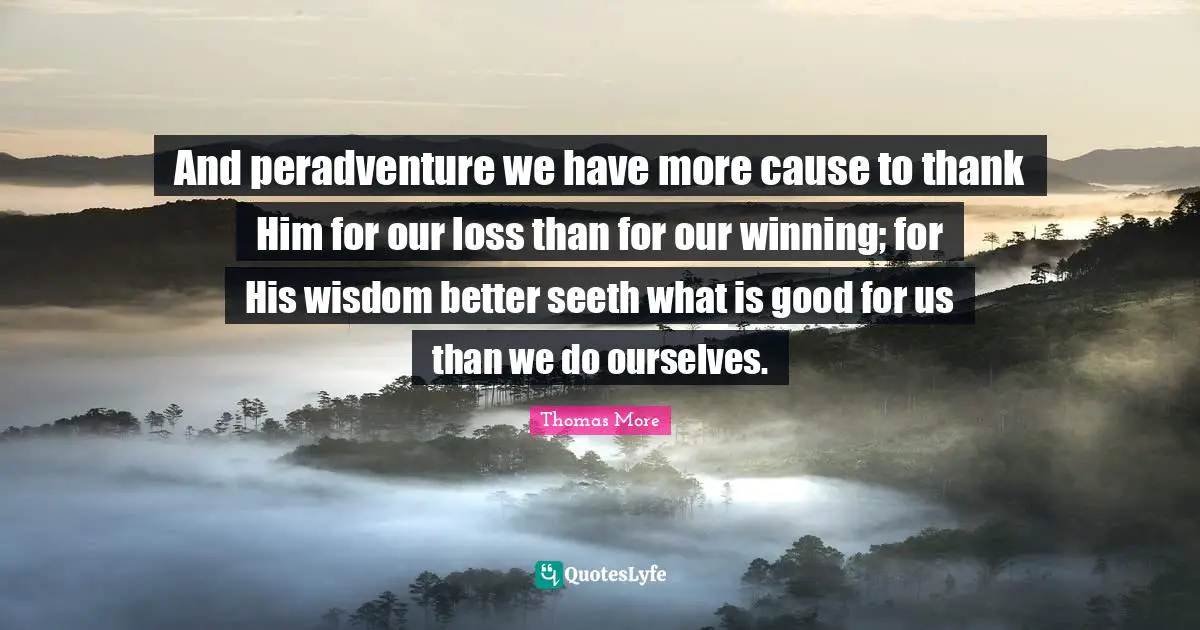And peradventure we have more cause to thank Him for our loss than for our winning; for His wisdom better seeth what is good for us than we do ourselves.