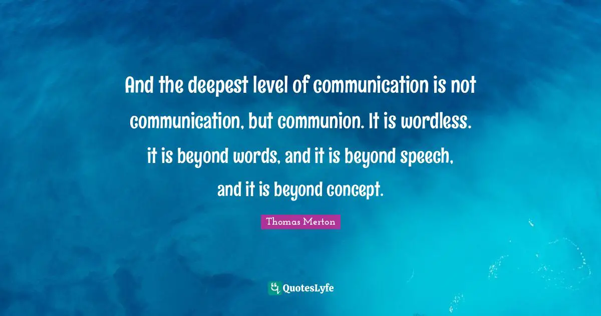 And the deepest level of communication is not communication, but communion. It is wordless. it is beyond words, and it is beyond speech, and it is beyond concept.