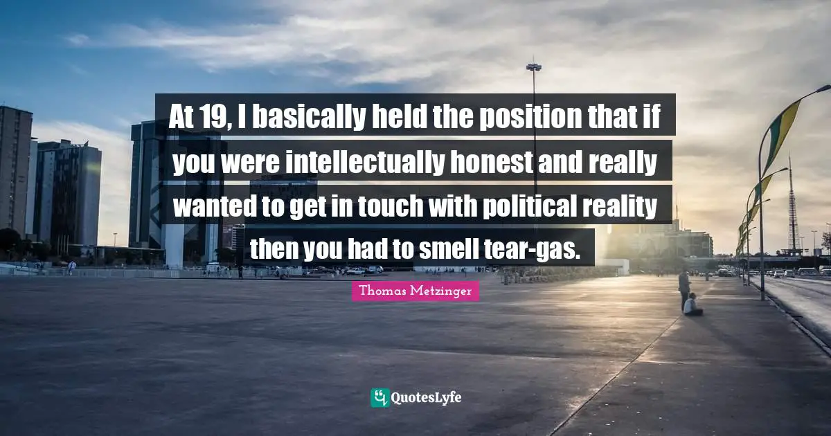 At 19, I basically held the position that if you were intellectually honest and really wanted to get in touch with political reality then you had to smell tear-gas.
