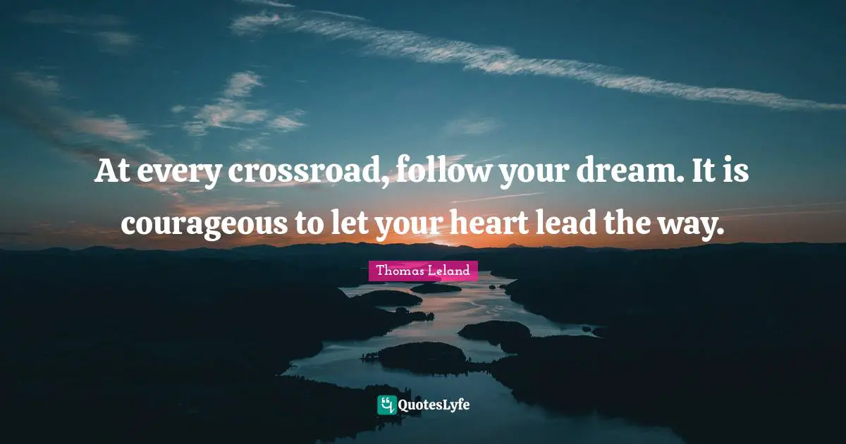 At every crossroad, follow your dream. It is courageous to let your heart lead the way.
