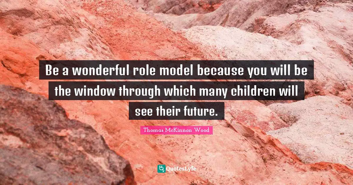 Be a wonderful role model because you will be the window through which many children will see their future.