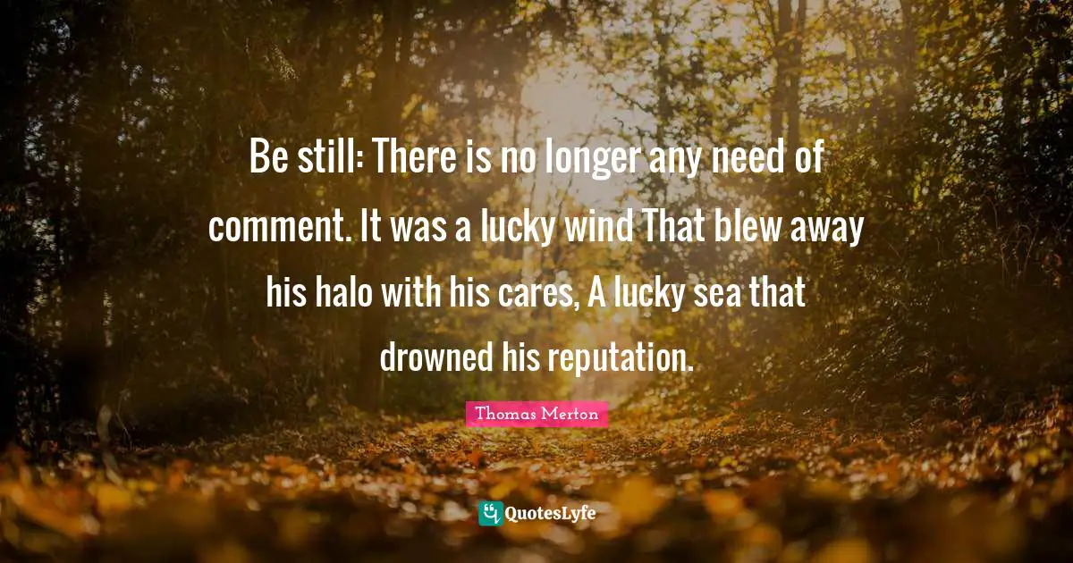 Be still: There is no longer any need of comment. It was a lucky wind That blew away his halo with his cares, A lucky sea that drowned his reputation.