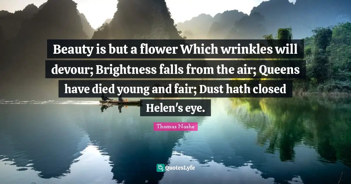 Beauty is but a flower Which wrinkles will devour; Brightness falls from the air; Queens have died young and fair; Dust hath closed Helen's eye.