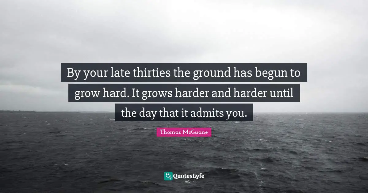 By your late thirties the ground has begun to grow hard. It grows harder and harder until the day that it admits you.