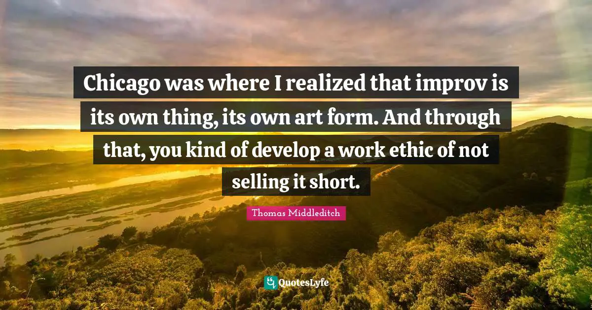 Chicago was where I realized that improv is its own thing, its own art form. And through that, you kind of develop a work ethic of not selling it short.