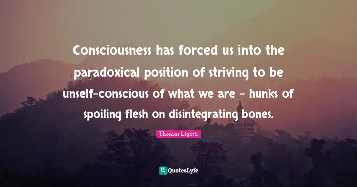Consciousness has forced us into the paradoxical position of striving to be unself-conscious of what we are - hunks of spoiling flesh on disintegrating bones.