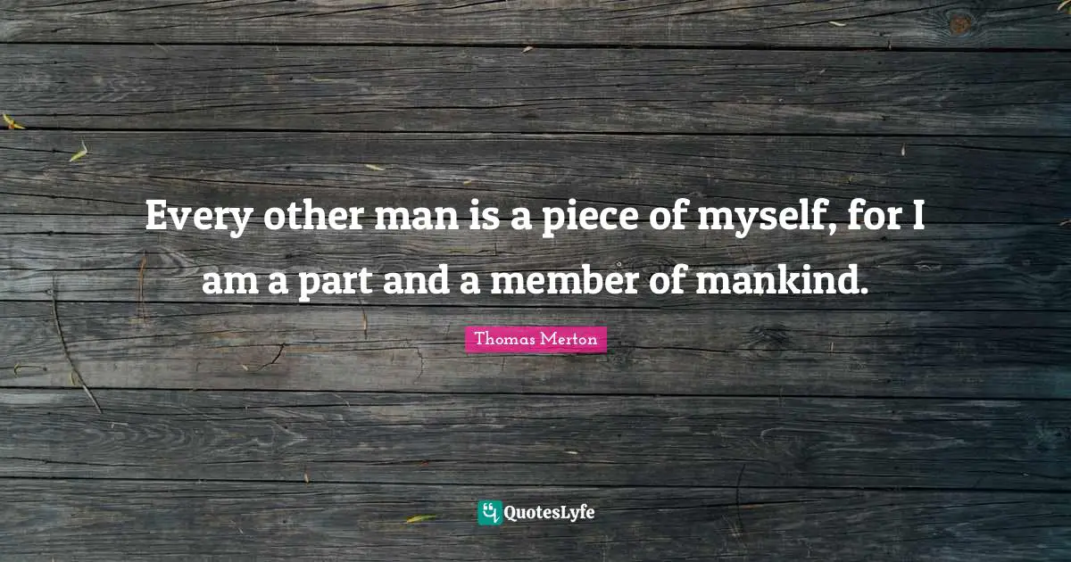 Every other man is a piece of myself, for I am a part and a member of mankind.