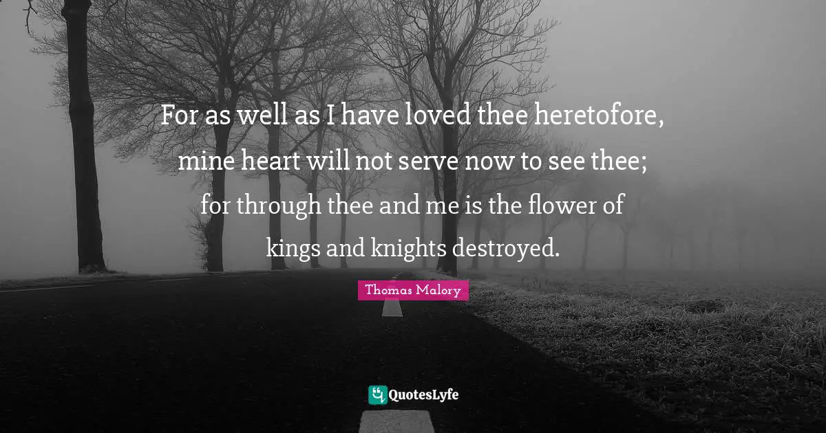 For as well as I have loved thee heretofore, mine heart will not serve now to see thee; for through thee and me is the flower of kings and knights destroyed.