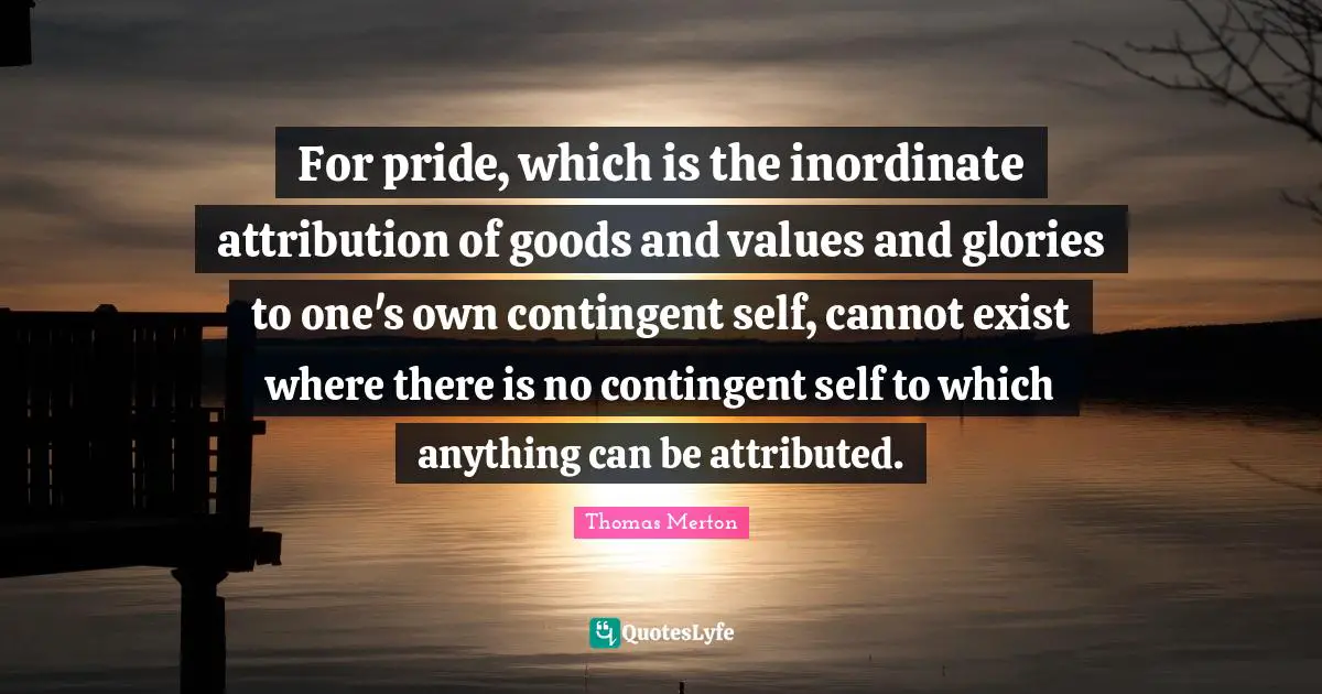 For pride, which is the inordinate attribution of goods and values and glories to one's own contingent self, cannot exist where there is no contingent self to which anything can be attributed.