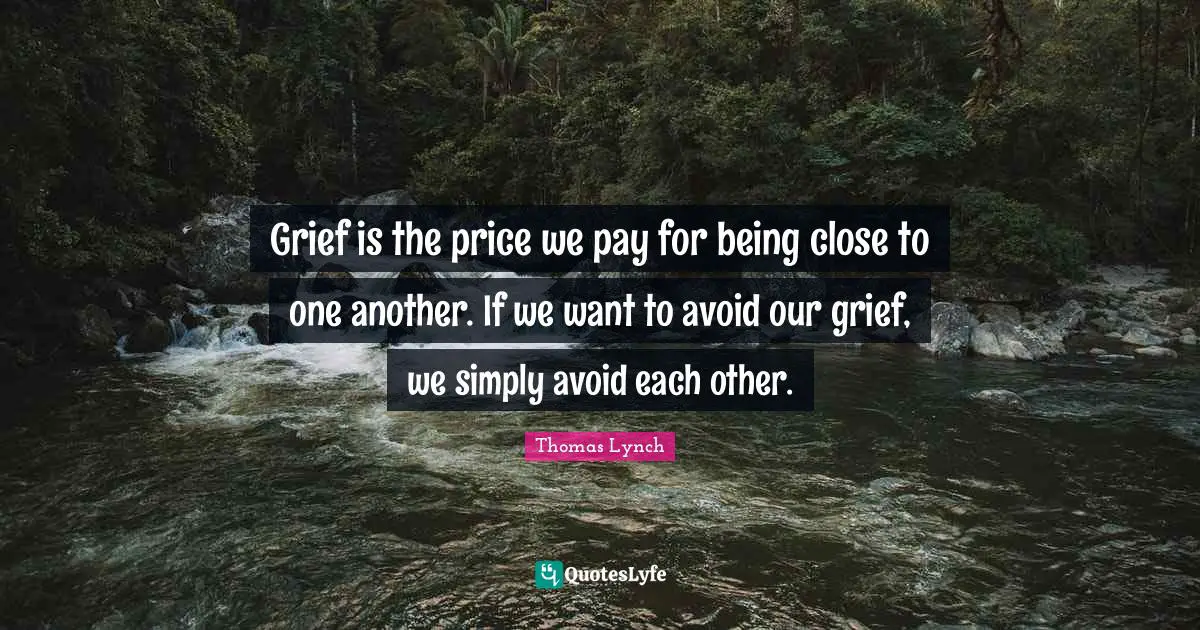 Grief is the price we pay for being close to one another. If we want to avoid our grief, we simply avoid each other.
