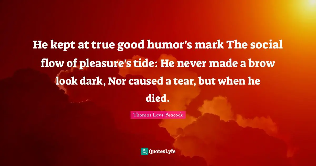 He kept at true good humor's mark The social flow of pleasure's tide: He never made a brow look dark, Nor caused a tear, but when he died.