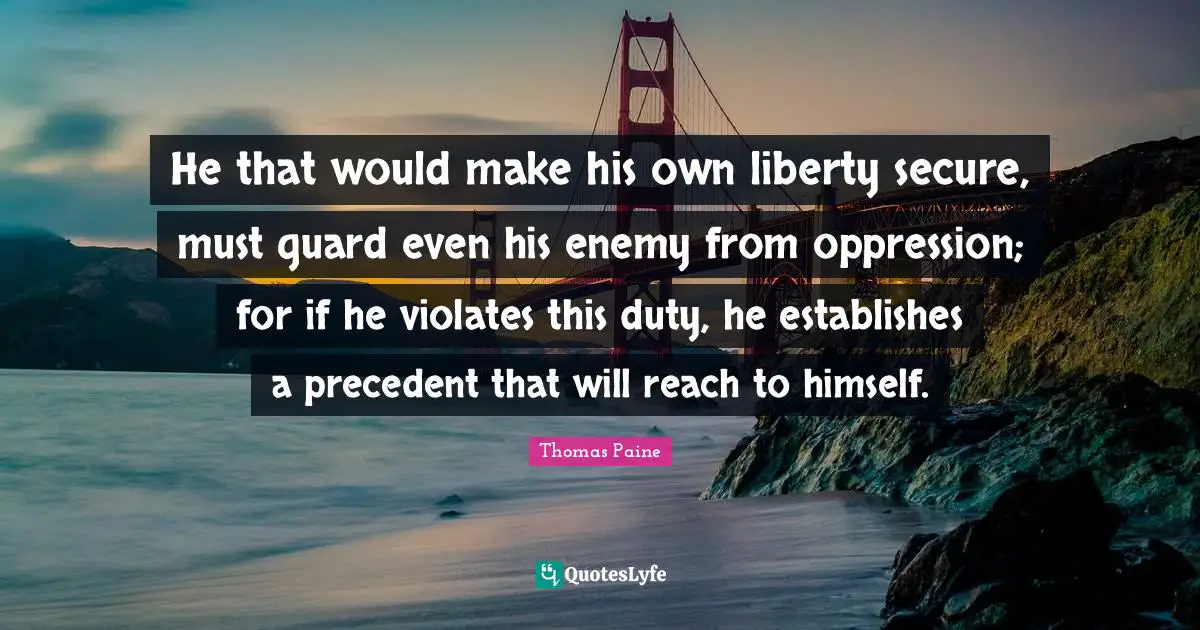 Thomas Paine Quotes: "He that would make his own liberty secure, must guard even his enemy from oppression; for if he violates this duty, he establishes a precedent that will reach to himself."