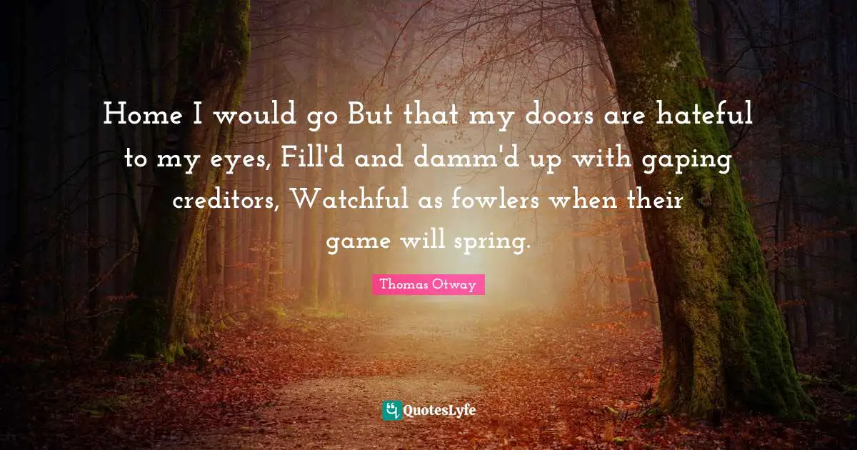 Home I would go But that my doors are hateful to my eyes, Fill'd and damm'd up with gaping creditors, Watchful as fowlers when their game will spring.