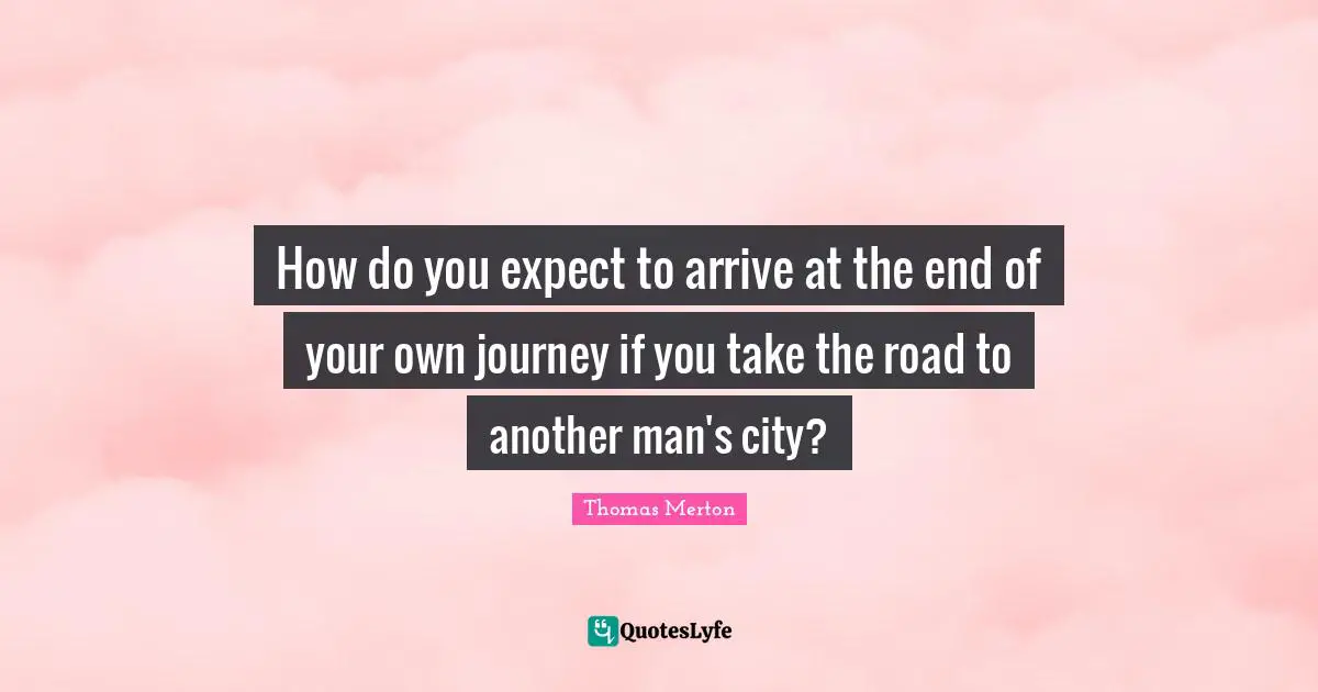 How do you expect to arrive at the end of your own journey if you take the road to another man's city?