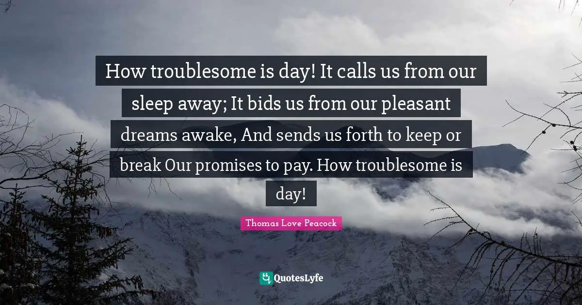 How troublesome is day! It calls us from our sleep away; It bids us from our pleasant dreams awake, And sends us forth to keep or break Our promises to pay. How troublesome is day!