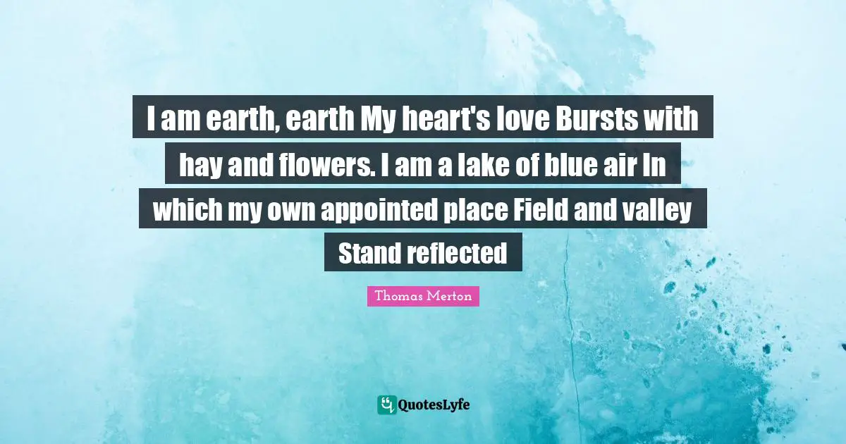 I am earth, earth My heart's love Bursts with hay and flowers. I am a lake of blue air In which my own appointed place Field and valley Stand reflected
