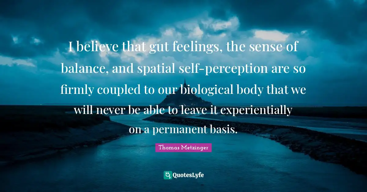 I believe that gut feelings, the sense of balance, and spatial self-perception are so firmly coupled to our biological body that we will never be able to leave it experientially on a permanent basis.