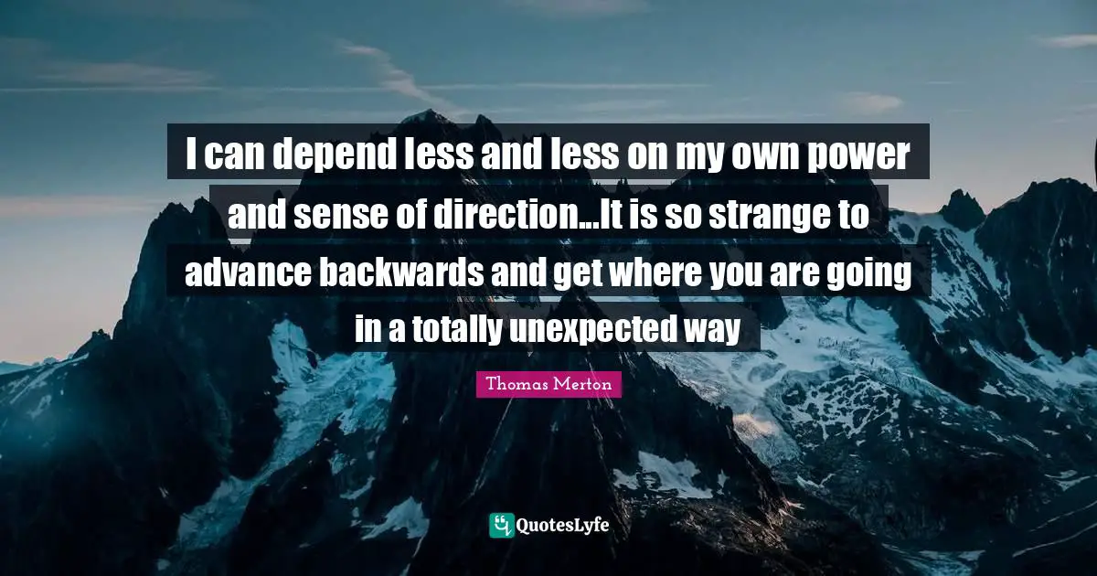 I can depend less and less on my own power and sense of direction...It is so strange to advance backwards and get where you are going in a totally unexpected way