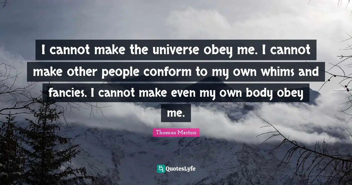 I cannot make the universe obey me. I cannot make other people conform to my own whims and fancies. I cannot make even my own body obey me.