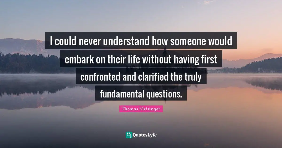 I could never understand how someone would embark on their life without having first confronted and clarified the truly fundamental questions.