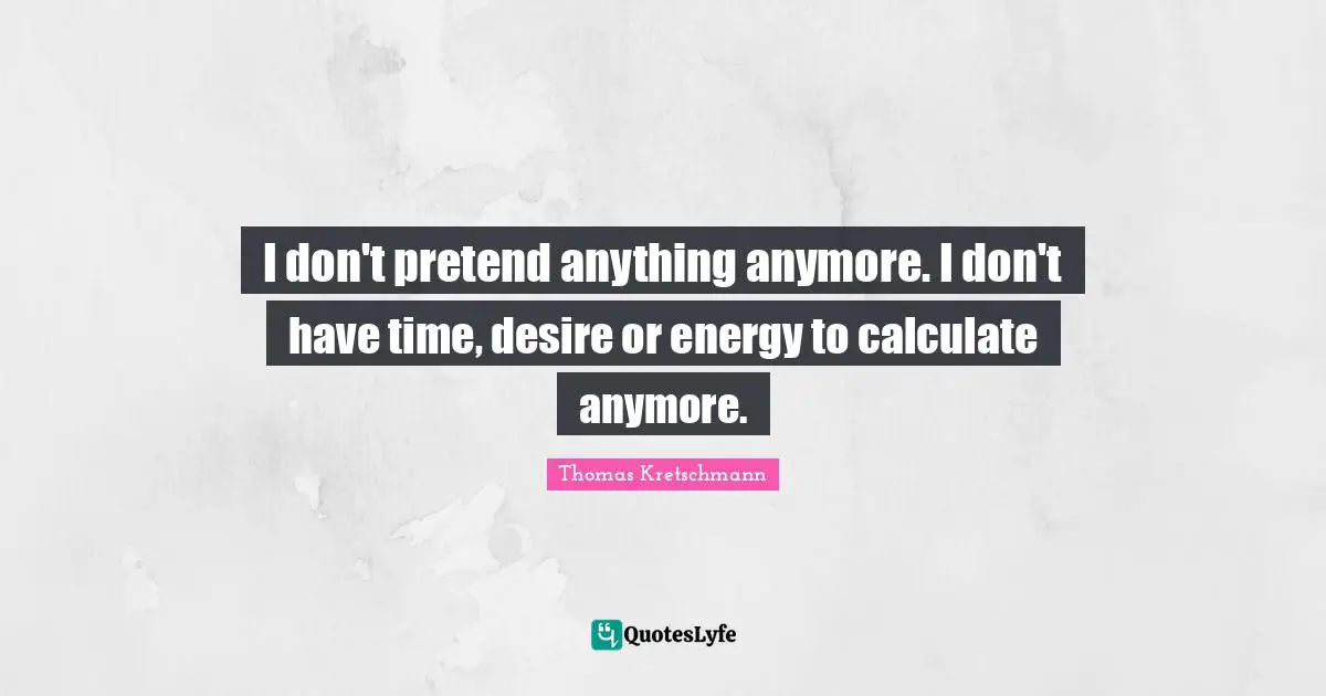 I don't pretend anything anymore. I don't have time, desire or energy to calculate anymore.