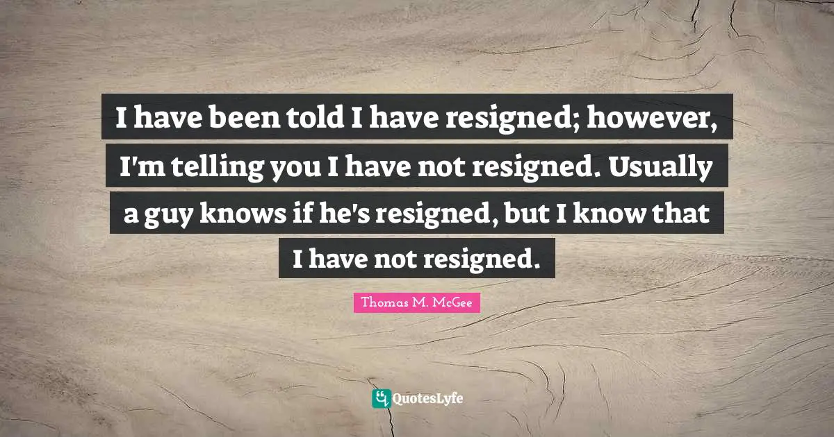 I have been told I have resigned; however, I'm telling you I have not resigned. Usually a guy knows if he's resigned, but I know that I have not resigned.