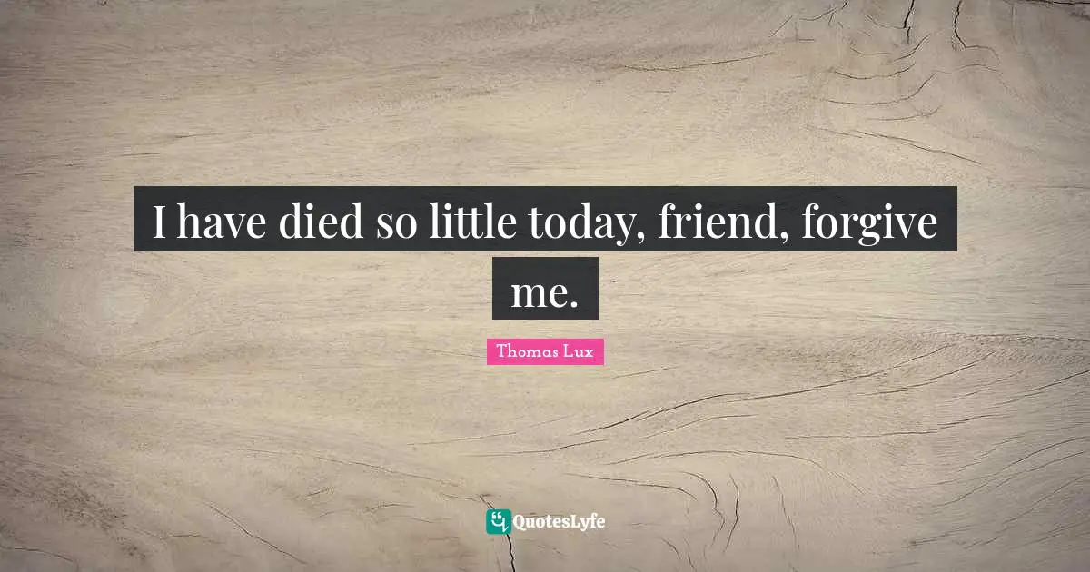 I have died so little today, friend, forgive me.
