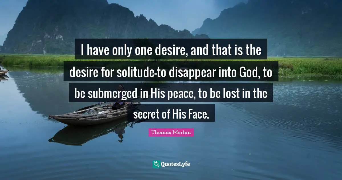 I have only one desire, and that is the desire for solitude-to disappear into God, to be submerged in His peace, to be lost in the secret of His Face.
