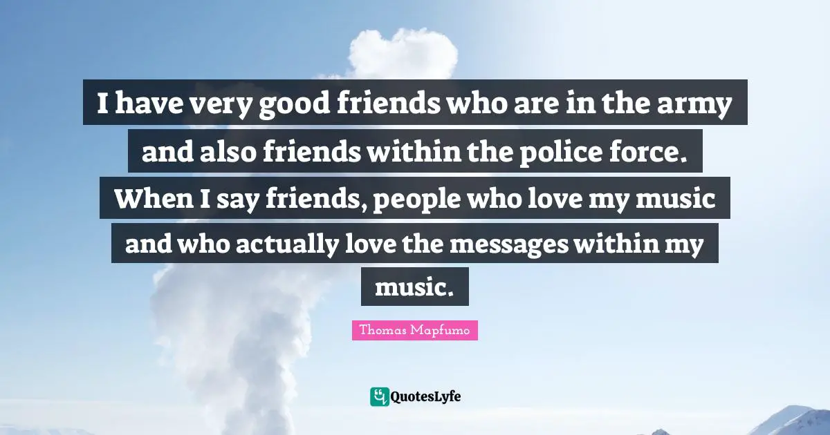 I have very good friends who are in the army and also friends within the police force. When I say friends, people who love my music and who actually love the messages within my music.
