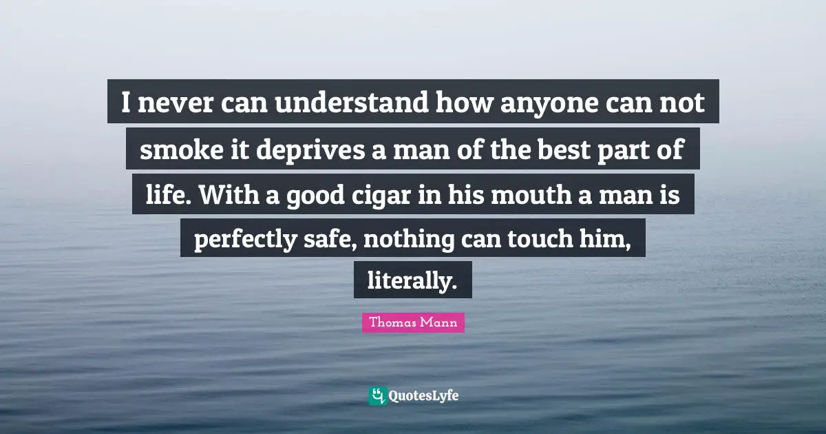 I never can understand how anyone can not smoke it deprives a man of the best part of life. With a good cigar in his mouth a man is perfectly safe, nothing can touch him, literally.
