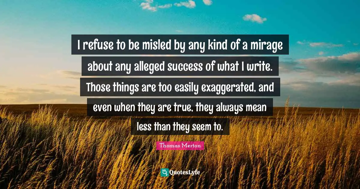 I refuse to be misled by any kind of a mirage about any alleged success of what I write. Those things are too easily exaggerated, and even when they are true, they always mean less than they seem to.